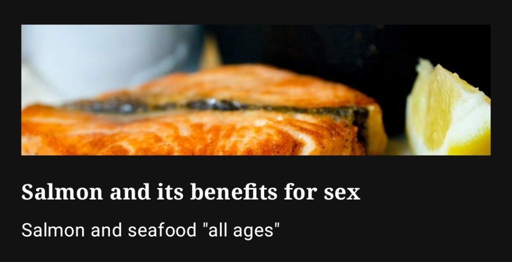 A healthy and tasty option, salmon offers abundant benefits for overall well-being, including potential support for sexual health. Rich in omega-3 fatty acids, which are believed to promote blood flow, salmon may contribute to enhanced circulation and vitality. Additionally, its high content of vitamins D and B12, along with selenium, could be beneficial for hormone production and overall reproductive health. Enjoy its flavorful and nutritious qualities as part of a balanced diet for potential sexual benefits."